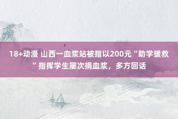 18+动漫 山西一血浆站被指以200元“助学援救”指挥学生屡次捐血浆，多方回话