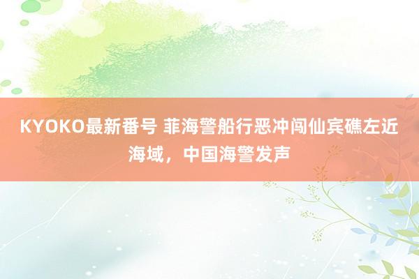 KYOKO最新番号 菲海警船行恶冲闯仙宾礁左近海域，中国海警发声