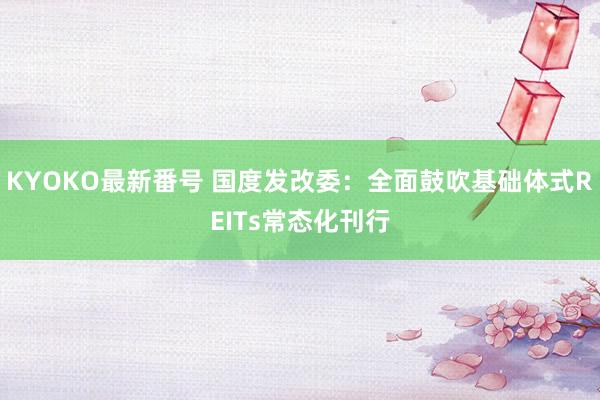 KYOKO最新番号 国度发改委：全面鼓吹基础体式REITs常态化刊行