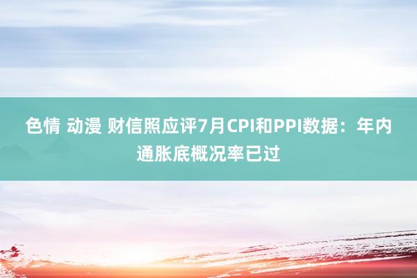 色情 动漫 财信照应评7月CPI和PPI数据：年内通胀底概况率已过