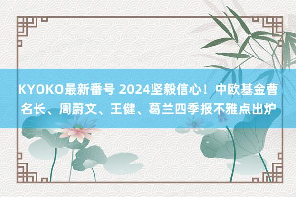 KYOKO最新番号 2024坚毅信心！中欧基金曹名长、周蔚文、王健、葛兰四季报不雅点出炉