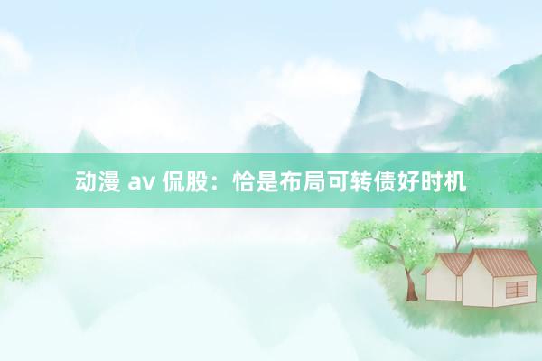 动漫 av 侃股：恰是布局可转债好时机