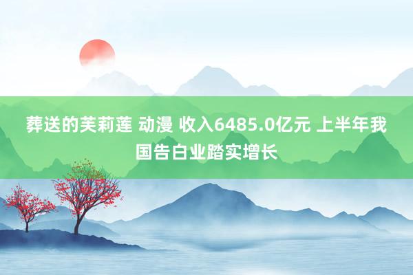 葬送的芙莉莲 动漫 收入6485.0亿元 上半年我国告白业踏实增长