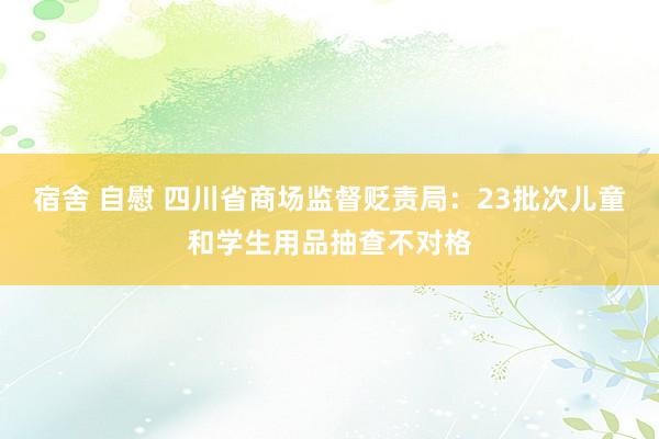 宿舍 自慰 四川省商场监督贬责局：23批次儿童和学生用品抽查不对格