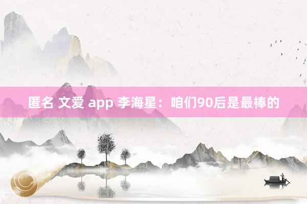 匿名 文爱 app 李海星：咱们90后是最棒的