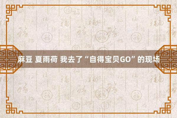 麻豆 夏雨荷 我去了“自得宝贝GO”的现场