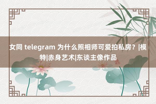 女同 telegram 为什么照相师可爱拍私房？|模特|赤身艺术|东谈主像作品