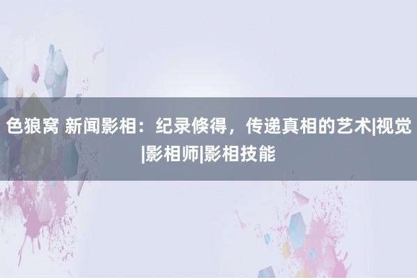 色狼窝 新闻影相：纪录倏得，传递真相的艺术|视觉|影相师|影相技能