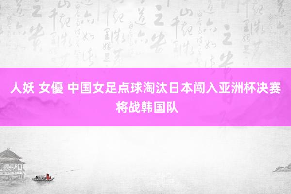 人妖 女優 中国女足点球淘汰日本闯入亚洲杯决赛 将战韩国队