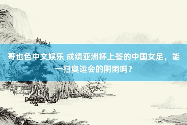 哥也色中文娱乐 成绩亚洲杯上签的中国女足，能一扫奥运会的阴雨吗？