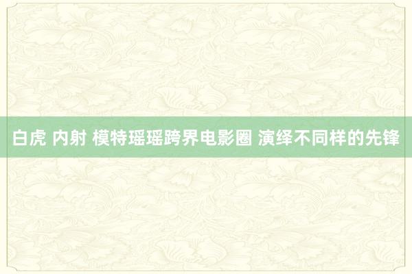 白虎 内射 模特瑶瑶跨界电影圈 演绎不同样的先锋