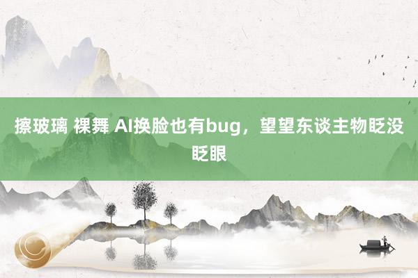 擦玻璃 裸舞 AI换脸也有bug，望望东谈主物眨没眨眼