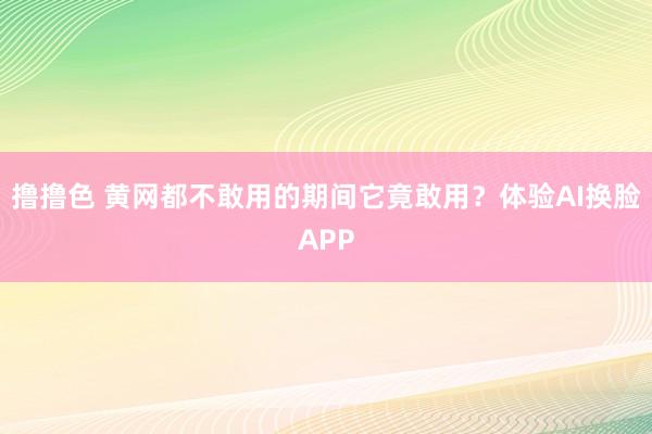 撸撸色 黄网都不敢用的期间它竟敢用？体验AI换脸APP