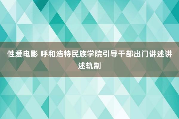 性爱电影 呼和浩特民族学院引导干部出门讲述讲述轨制