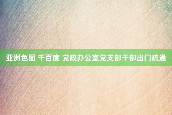 亚洲色图 千百度 党政办公室党支部干部出门疏通