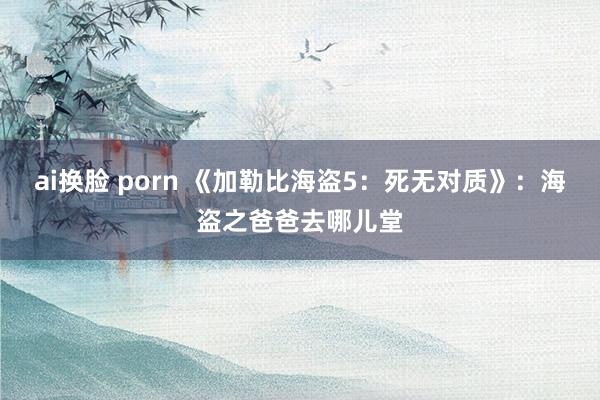 ai换脸 porn 《加勒比海盗5：死无对质》：海盗之爸爸去哪儿堂