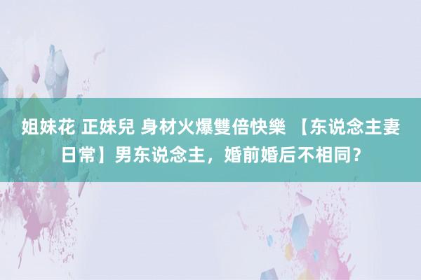 姐妹花 正妹兒 身材火爆雙倍快樂 【东说念主妻日常】男东说念主，婚前婚后不相同？