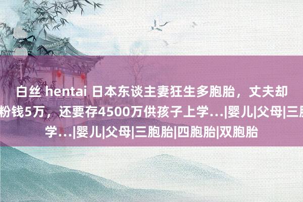 白丝 hentai 日本东谈主妻狂生多胞胎，丈夫却产后抑郁：每月奶粉钱5万，还要存4500万供孩子上学…|婴儿|父母|三胞胎|四胞胎|双胞胎