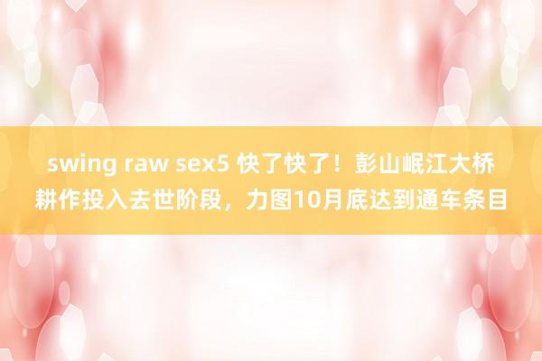 swing raw sex5 快了快了！彭山岷江大桥耕作投入去世阶段，力图10月底达到通车条目