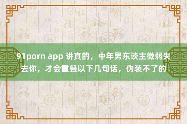 91porn app 讲真的，中年男东谈主微弱失去你，才会重叠以下几句话，伪装不了的