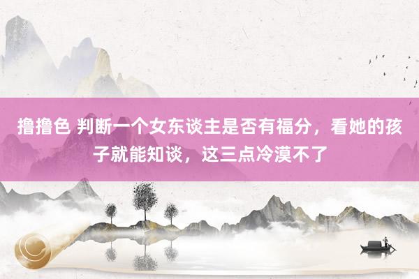 撸撸色 判断一个女东谈主是否有福分，看她的孩子就能知谈，这三点冷漠不了