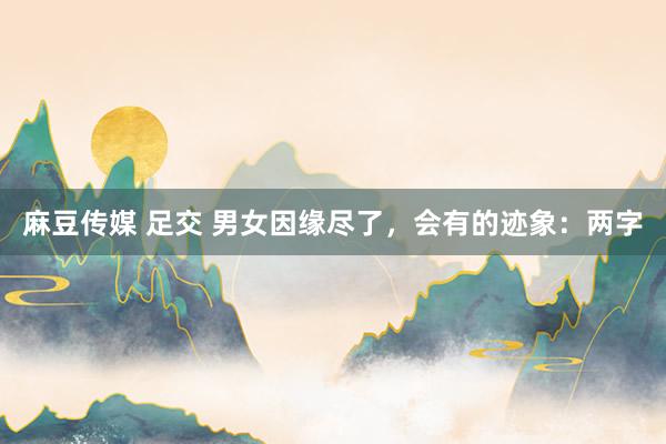 麻豆传媒 足交 男女因缘尽了，会有的迹象：两字